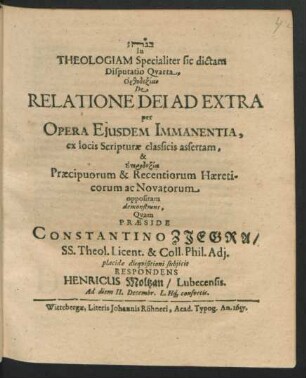 In Theologiam Specialiter sic dictam Disputatio Quarta, Orthodoxian De Relatione Dei Ad Extra per Opera Eiusdem Immanentia, ex locis Scripturae classicis assertam, & Eterdoxia Praecipuorum & Recentiorum Haereticorum ac Novatorum oppositam demonstrans