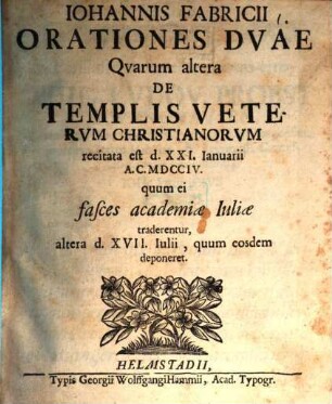 Iohannis Fabricii Orationes duae : quarum altera de templis veterum Christianorum, recitata est d. XXL. Ianuarii A. C. MDCCIV quum ei fasces Academiae Iuliae traderentur, altera d. XVII. Iulii quum eosdem deponeret