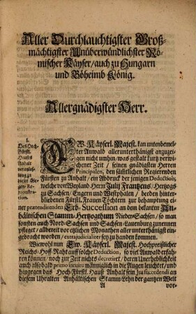 An Die Römische Käyserliche Majestät [et]c. Aller-Unterthänigste Gegen-Remonstration und Bitte Anwaldts Des Hoch-Fürstlichen Hauses Anhalt Entgegen Anwaldten Der Hoch-Fürstlichen Sachsen-Lauenburgischen Erb-Princeßinnen [et]c. Die von Denenselben an das durch Absterben Weyland Herrn Julii Frantzens, Hertzogs zu Sachsen [et]c. dem Hoch-Fürstl. Hause angefallene Ascanische- Stamm-Hertzogthum Nieder-Sachsen [et]c. gemachte Erb-Praetension, und Succession, wie auch deren Ungrund betreffend [et]c. : Sam[b]t Beylagen sub Lit. A und B. Umb Endliche Aller-Gnädigste Immission in solch Hertzogthum [et]c. Und Käyserl. Manutenenz bey dieser angestammeten Succession