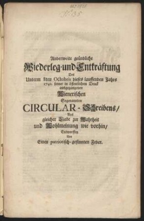 Anderweite gründliche Wiederleg- und Entkräftung Des Unterm 8ten Octobris dieses lauffenden Jahrs 1742. ferner in öffentlichem Druck ausgegangenen Wienerischen Sogenannten Circular-Schreibens : Aus gleicher Liebe zur Wahrheit und Wohlmeinung wie vorhin/ Entworffen Von Einer Patiotisch-gesinnten Feder