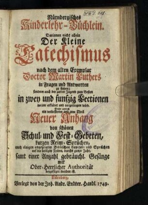 Nürnbergisches Kinderlehr-Büchlein : Darinnen nicht allein Der Kleine Catechismus nach dem alten Exemplar Doctor Martin Luthers in Fragen und Antworten zu finden; sondern auch der zarten Jugend zum Besten in zwey und funfzig Lectionen weiter erkläret und vorgetragen wird. Deme annoch ein verbesserter und zum Theil Neuer Anhang von schönen Schul- und Fest-Gebeten, kurzen Reim-Sprüchen, auch einigen angezeigten Biblischen Capiteln und Sprüchen auf die heiligen Zeiten, durchs ganze Jahr, samt einer Anzahl gebräuchl. Gesänge, mit Ober-Herrlicher Authorität beygefüget worden ist