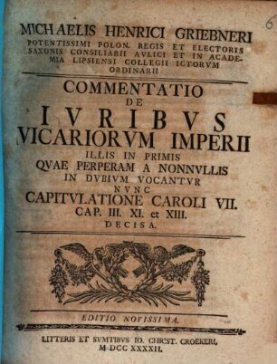 Michaelis Henrici Griebneri ... Commentatio de iuribus vicariorum Imperii, illis in primis, quae perperam a nonnullis in dubium vocantur : nunc capitulatione Caroli VII. cap. III. XI. et XIII. decisa