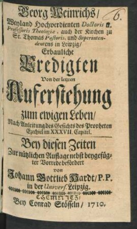 Georg Weinrichs, Weyland Hochverdienten Doctoris u. Professoris Theologiæ, auch der Kirchen zu St. Thomas Pastoris, und Superintendentens in Leipzig, Erbauliche Predigten Von der letzten Auferstehung zum ewigen Leben : Nach Anleitung des Gesichts des Propheten Ezechiel im XXXVII. Capitel. Bey diesen Zeiten Zur nützlichen Auflage nebst beygefügter Vorrede befördert von Johann Gottlieb Hardt, P.P. in der Univers. Leipzig