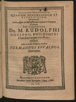 POSITIONES PHILOSOPHICAE,|| QUARUM DEFENSIONEM ET || PATROCINIUM,|| ... Publica disput. in Illustrissimorum Cattorum Principum || SUB DIRECTIONE || Dn. M. RUDOLPHI || GOCLENII, PHILOSOPHI || ... suscipere conabor || HERMANNUS EVVALDUS,|| Sontranus.||