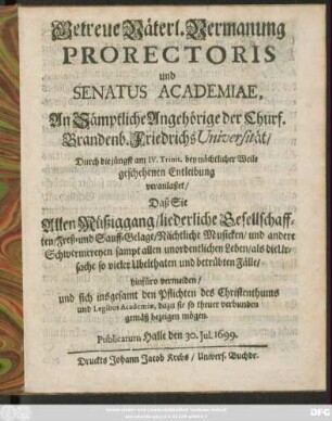 Getreue Väterl. Vermanung Prorectoris und Senatus Academiae, An Sämptliche Angehörige der Churf. Brandenb. Friedrichs Universität/ Durch die jüngst am IV. Trinit. bey Nächtlicher Weile geschehenen Entleibung veranlaßet/ Daß Sie Allen Müßiggang/ liederliche Gesellschafften/ Freß- und Sauff-Gelage/ Nächtliche Musicken/ und andere Schwermereyen sampt allen unordentlichen Leben/ als die Ursache so vieler Ubelthaten und betrübten Fälle/ hinfüro vermeiden/ und sich insgesamt den Pflichten des Christenthumbs und Legibis Academicae, dazu sie so theuer verbunden gemäß bezeigen mögen : Publicatum Halle den 30 Iul. 1699.