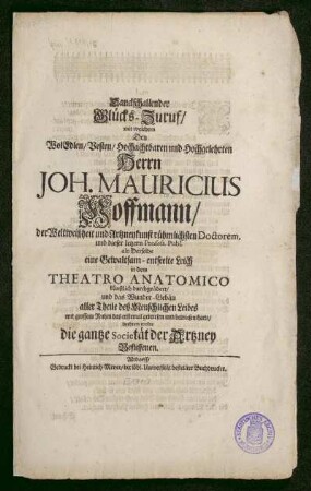 Danckschallender Glücks-Zuruf/ mit welchem Den WolEdlen/ Vesten/ Hochachtbaren und Hochgelehrten Herr Joh. Mauricius Hoffmann/ der Weltweißheit und Artzneykunst rühmlichsten Doctorem, und dieser letzern Profess. Publ. als Derselbe eine Gewaltsam-entseelte Leich in dem Theatro Anatomico künstlich durchgeädert/ und das Wunder-Gebäu aller Theile deß Menschlichen Leibes mit großem Ruhm das erstemal gewiesen und bewiesen hatte/ beehren wolte die gantze Societät der Artzney Beflissenen