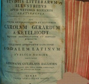 De studiis litterarum illustribus apud veteres Romanos oratiuncula : qua virum generosissimum et illustrem Carolum Gerardum a Ketelhodt, equitem Megapolitanum et Schwarzburgicum in sollemni auditorum concione sodalem Latinum publico nomine salutavit Ludovicus Guilielmus Ballhorn ... eiusdemque ab epistolis alter