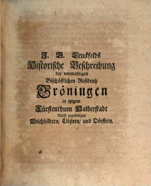 Johann Georg Leuckfelds Antiqvitates Gröningenses, Oder Historische Beschreibung Der Vormahligen Bischöfflichen Residentz Gröningen, In itzigem Fürstenthum Halberstadt : Worinnen von derer rechten Benennung, Lage, alten Halberstädtischen Bischöffen, itzigen höhesten Landes-Herren, Eintheilung in Schlos- Haus- Wester- Süd- und Nord-Gröningen, wie auch von dem in selbiger sich befindenden Königl. Ambte, und denen zu solchem gehörigen Weichbildern Croppenstädt, Wegeleben, Schwanebeck, Cockstedt, auch Clöstern Hadmersleben und Adersleben, sambt einigen Dörffern, und denen darinnen stehenden Kirchen, auch von der Reformations-Zeit dabey gelebten Evangelischen Predigern u.s.w. gehandelt wird. Alles aus bewehrten Scribenten und alten Documenten zusammen getragen, auch mit nöthigen Diplomatis, Brieffen, Kupffern und Registern versehen