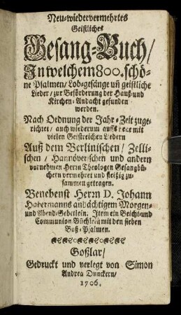 Neu-wiedervermehrtes Geistliches Gesang-Buch : In welchem 800. schöne Psalmen, Lob-gesänge un[d] geistliche Lieder, zur Beförderung der Hauß- und Kirchen-Andacht gefunden werden ; Nach Ordnung der Jahr-Zeit zugerichtet, auch wiederum auffs neue mit vielen Geistreichen Liedern Auß dem Berlinischen, Zellischen, Hannöverischen und andern vornehmen Herrn Theologen Gesangbüchern vermehret und fleißig zusammen getragen