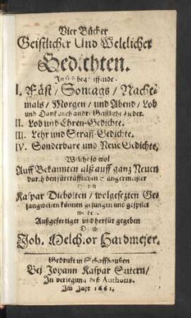 Vier Bücher Geistlicher Und Weltlicher Gedichten : In sich begreiffende I. Fäst/ Sontags/ Nachtmals/ Morgen/ und Abend/ Lob und Dank auch andre Geistliche Lieder. II. Lob und Ehren-Gedichte. III. Lehr und Straff-Gedichte. IV. Sonderbare und Neue Gedichte. ; Welche ... Auff ... durch ... Kaspar Diebolten/ wolgesezten Gesangweisen können gesungen und gespilet werden