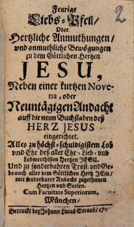 Feurige Liebs-Pfeil, Oder Hertzliche Anmuthungen, vnd anmuthliche Bewögungen zu dem Göttlichen Hertzen Jesu, Neben einer kurtzen Novena, oder Neuntägigen Andacht auff die neun Buchstaben deß Herz Jesus eingerichtet : Alles zu höchst-schuldigistem Lob vnd Ehr deß alle Ehr- Lieb- vnd Lobwerthisten Hertzen Jesu. Und zu sonderbahren Trost, vnd Gebrauch aller dem Göttlichen Hertz Jesu, mit sonderbarer Andacht zugethanen Hertzen vnd Seelen