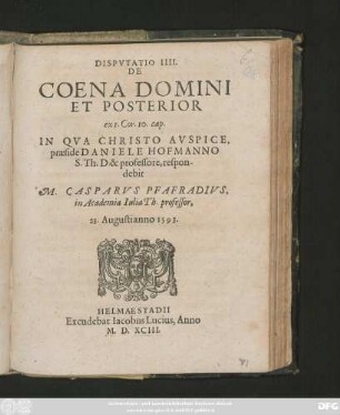 DISPVTATIO IIII.|| DE || COENA DOMINI || ET POSTERIOR || ex 1. Cor.10. cap.|| IN QVA ... || praeside DANIELE HOFMANNO || S.Th.D. & professore, respon-||debit || M. CASPARVS PFAFRADIVS.|| in Academia Iulia Th. professor.|| 23. Augusti anno 1593.||