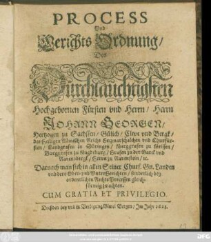 Process Und Gerichts Ordnung/ Des Dürchlaüchtigsten Hochgebornen Fürsten und Herrn/ Herrn Johann Georgen/ Hertzogen zu Sachssen/ Gülich/ Cleve und Bergk/ des Heiligen Römischen Reichs Ertzmarschalchen und Churfürsten ... : Darnach man sich in allen Seiner Churf. Gn. Landen und dero Ober- und UnterGerichten/ sonderlich bey ordentlichen RechtsProcessen gleichförmig zu achten ; [Actum Dreßden/ den 28. Iulij, Anno 1622.]