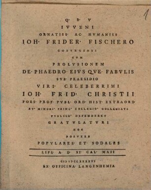 Ivveni Ornatiss. Ac. Hvmaniss Ioh. Frider. Fischero Cobvrgensi Cvm Prolvsionem De. Phaedro. Eivs Qve. Fabvlis Svb. Praesidio Viri. Celeberrimi Ioh. Celeberrimi Ioh. Frid. Christii Poes. Prof. Pvbl. Ord. Hist. Extraord Et. Minori. Princ. Collegio. Collegiati Pvblice. Defenderet Gravlatvri Hoc Posvere Popvlares. Et. Sodales Lips. A. D. XI. Cal. Maii