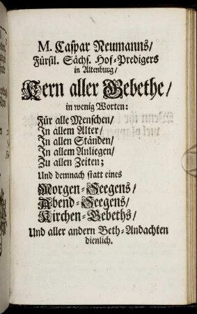 M. Caspar Neumanns, Fürstl. Sächs. Hof-Predigers in Altenburg, Kern aller Gebethe : in wenig Worten: Für alle Menschen, In allem Alter, In allen Ständen, In allem Anliegen, Zu allen Zeiten ; Und demnach statt eines Morgen-Seegens, Abend-Seegens, Kirchen-Gebeths, Und aller andern Beth-Andachten dienlich.