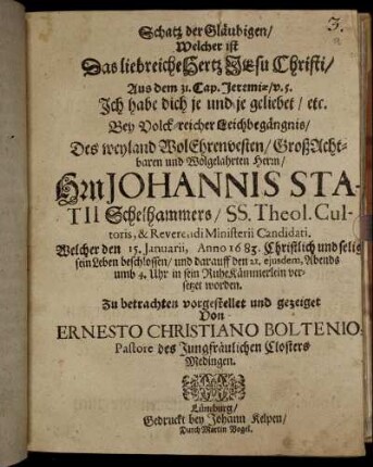 Schatz der Gläubigen/ Welcher ist Das liebreiche Hertz JEsu Christi : Aus dem 31. Cap. Jeremiae/ v. 5. Ich habe dich je und je geliebet/ etc. Bey Volck-reicher Leichbegängnis/ Des weyland WolEhrenvesten/ GroßAchtbaren und Wolgelahrten Herrn/ Hrn Johannis Statii Schelhammers/ SS. Theol. Cultoris, & Reverendi Ministerii Candidati. Welcher den 15. Januarii, Anno 1683. Christlich und selig sein Leben beschlossen/ und darauff den 21. eiusdem, Abends umb 4. Uhr in sein RuheKämmerlein versetzet worden. Zu betrachten vorgestellet und gezeiget