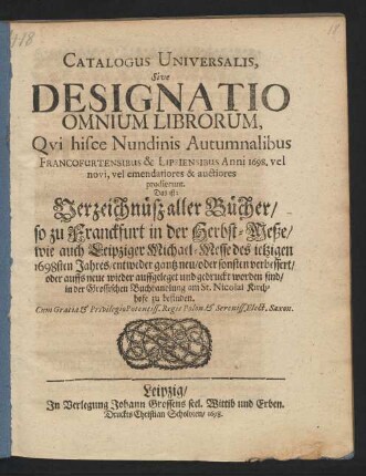 Catalogus Universalis, Sive Designatio Omnium Librorum, Qui hisce Nundinis Autumnalibus Francofurtensibus & Lipsiensibus Anni 1698. vel novi, vel emendatiores & auctiores prodierunt. Das ist: Verzeichnüß aller Bücher/ so zu Franckfurt in der Herbst-Meße/ wie auch Leipziger Michael-Messe des jetzigen 1698sten Jahres/ entweder gantz neu/ oder sonsten verbessert/ oder auffs neue wieder auffgeleget und gedruckt worden sind/ in der Grossischen Buchhandlung am St. Nicolai Kirchhofe zu befinden
