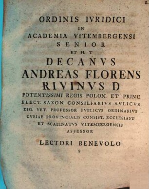 Ordinis Ivridici In Academia Vitembergensi Senior Et H. T Decanvs Andreas Florens Rivinvs D Potentissimi Regis Polon. Et Princ Elect. Saxon. Consiliarivs Avlicvs Dig. Vet. Professor Pvblicvs Ordinarivs Cvriae Provincialis Consist. Ecclesiast Et Scabinatvs Vitembergensis Assessor Lectori Benevolo S