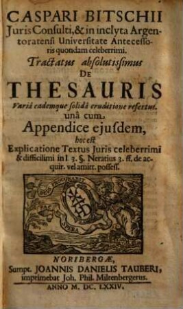 Caspari Bitschii Iuris Consulti, & in inclyta Argentoratensi Universitate Antecessoris quondam celeberrimi. Tractatus absolutissimus De Thesauris : Varia eademque solida eruditione refertus ; una cum Appendice eiusdem, hoc est Explicatione Textus Iuris celeberrimi & difficilimi in l 3. §. Neratius 3. ff. de acquir. vel amitt. possess.