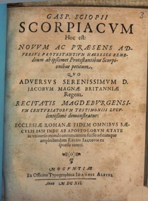 Gasp. Sciopii scorpiacum, hoc est: novum ac praesens adversus protestantium haereses remedium ab ipsismet protestantibus scorpionibus petitum : quo adversus ... Iacobum Magnae Britanniae regem ... demonstratur, ecclesiae Romanae fidem omnibus saeculis inde ab apostolorum aetate in universo mundo annunciatum fuisse ...
