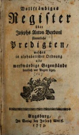 Josephs Anton Bordoni, aus der Gesellschaft Jesu, Predigten über Sonntägliche und Feyertägliche Evangelien : Sammt einer Anwendung derselben auf ganze Jahrgänge von Sonn- Feyertags- und Fastenpredigten, wie auch auf tägliche Betrachtungen, [13]. Vollständiges Register über Josephs Anton Bordoni sämmtliche Predigten, welches in alphabetischer Ordnung alle merkwürdige Gegenstände deutlich vor Augen leget