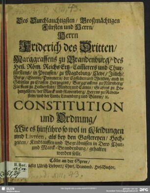 Des Durchlauchtigsten, Großmächtigsten Fürsten und Herrn, Herrn Friederichs des Dritten, Marggraffens zu Brandenburg, des Heil. Röm. Reichs Ertz-Cam[m]erers und Churfürsten, in Preussen ... Constitution und Ordnung, Wie es hinführo so wol in Kleidungen und Livreen, als bey den Gastereyen, Hochzeiten, Kindtauffen und Begräbnissen in Dero Chur- und Marck-Brandenburg, gehalten werden solle : [So geschehen und gegeben zu Cölln an der Spree, den 28. May, 1696.]