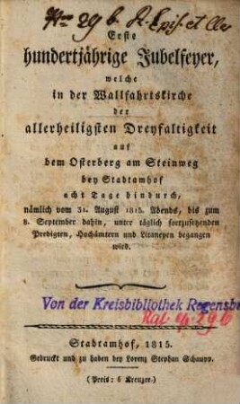 Erste hundertjährige Jubelfeyer, welche in der Wallfahrtskirche der allerheiligsten Dreyfaltigkeit auf dem Osterberg am Steinweg bey Stadtamhof acht Tage hindurch, nämlich vom 31. August 1815 abends, bis zum 8. September dahin, unter täglich fortzusetzenden Predigten, Hochämtern und Litaneyen begangen wird