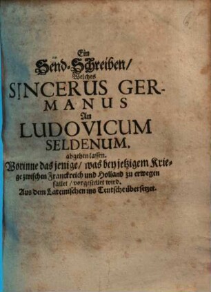 Ein Send-Schreiben, Welches Sincerus Germanus an Ludovicum Seldenum abgehen lassen : Worinne das jenige, was bey jetzigem Kriege zwischen Franckreich und Holland zu erwegen fället, vorgestellet wird ; Aus dem Lateinischen ins Teutsche übersetzet