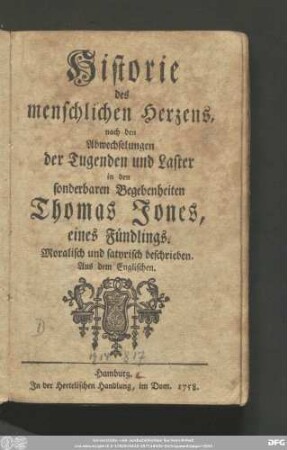 [Erster Teil]: Historie des menschlichen Herzens, nach den Abwechselungen der Tugenden und Laster in den sonderbaren Begebenheiten Thomas Jones, eines Fündlings : Moralisch und satyrisch beschrieben : Aus dem Englischen