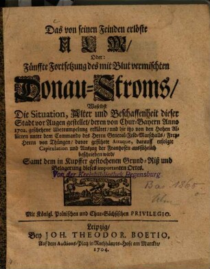 Das von seinen Feinden erlöste Ulm, Oder Fünffte Fortsetzung des mit Blut vermischten Donau-Stroms : Woselbst Die Situation, Alter und Beschaffenheit dieser Stadt vor Augen gestellet, deren von Chur-Bayern Anno 1702. geschehene Uberrumpelung erkläret, und die ... davor geführte Attaque, darauff erfolgte Capitulation und Auszug der Frantzosen ausführlich beschrieben wird ; Samt dem in Kupffer gestochenen Grund-Riß ... dieses importanten Ortes