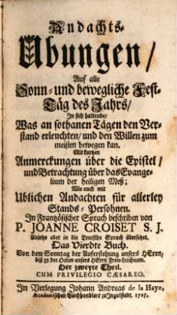 Andachts-Ubungen, Auf alle Sonn- und bewögliche Fest-Täg deß Jahrs : In sich haltende, Was an sothanen Tägen den Verstand erleuchten, und den Willen zum meisten bewögen kan. Mit kurtzen Anmerckungen über die Epistel, und Betrachtung über das Evangelium der heiligen Meß. Wie auch mit Ublichen Andachten für allerley Stands-Persohnen, 4,2. Von dem Sonntag der Auferstehung unsers Herrn, biß zu der Octav unsers Herrn Fron-Leichnam. Der zweyte Theil