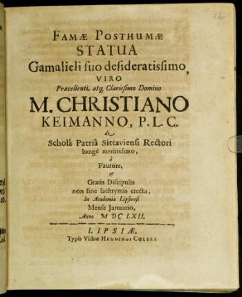 Famae Posthumae Statua Gamalieli suo desideratissimo, Viro Praecellenti, atq[ue] Clarissimo Domino M. Christiano Keimanno, P. L. C. de Schola Patria Sittaviensi Rectori longe meritissimo : a Fautore, Et Gratis Discipulis non sine lachrymis erecta ; In Academia Lipsiensi Mense Januario, Anno MDCLXII