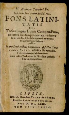 M. Andreae Corvini Fr. In Academ. Lips. Orator. Profeß. Publ. Fons Latinitatis sive Totius linguae latinae Compendium : ex intima eiusdem proprietate ita derivatum, ut ad imbibendam purae Latinitatis ... sufficere possit ; Praemissa est epistola Germanica, defectus Thesauri Fabri ... ; Cum indice Verborum & Phrasium utriusq[ue] Linguae ...