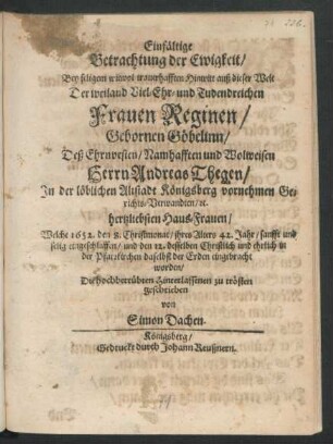 Einfältige Betrachtung der Ewigkeit/ Bey seligem wiewol trauerhafften Hintritt auß dieser Welt Der ... Frauen Reginen/ Gebornen Göbelinn/ Deß ... Herrn Andreas Thegen/ In der löblichen Altstadt Königsberg vornehmen Gerichts-Verwandten/ [et]c. hertzliebsten Haus-Frauen : Welche 1652. den 8. Christmonat/ ihres Alters 42. Jahr/ sanfft und selig eingeschlaffen/ und den 12. desselben Christlich und ehrlich in der Pfarrkirchen daselbst der Erden eingebracht worden ; Die hochbetrübten Hinterlassenen zu trösten geschrieben