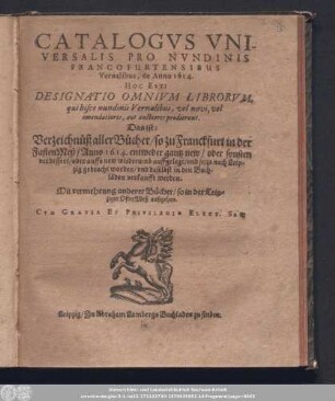Catalogvs Vniversalis Pro Nvndinis Francofurtensibus Vernalibus, de Anno 1614. Hoc Est: Designatio Omnivm Librorvm, qui hisce nundinis Vernalibus, vel novi, vel emendatiores, aut auctiores prodierunt. Das ist: Verzeichnüß aller Bücher/ so zu Franckfurt in der FastenMeß/ Anno 1614. ... auffgelegt/ vnd jetzo nach Leipzig gebracht worden/ und daselbst in den Buchläden verkaufft werden. : Mit vermehrung derer Bücher/ so in der Leipziger OsterMeß außgehen.