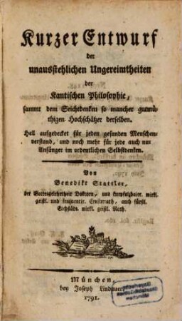 Kurzer Entwurf der unausstehlichen Ungereimtheiten der Kantischen Philosophie : sammt dem Seichtdenken so mancher gutmüthigen Hochschätzer derselben. Hell aufgedecket für jeden gesunden Menschenverstand, und noch mehr für jede auch nur Anfänger im ordentlichen Selbstdenken