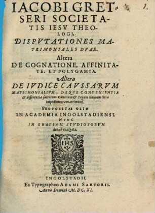 Jacobi Gretseri Societatis Iesv Theologi, Dispvtationes Matrimoniales Dvae : Altera De Cognatione, Affinitate, Et Polygamia. Altera De Ivdice Cavssarvm Matrimonialivm, Deqve Convenientia & differentia sacrorum Canonum & Legum civilium circa impedimenta matrimonij