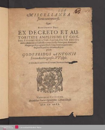 MISCELLANEA || Juris controversi,|| Quae || AUXILIANTE DEO: || EX DECRETO ET AU-||TORITATE AMPLISSIMI ET CON-||SULTISSIMI SENATUS FACULTATIS JURIDI-||cae in celeberrima Illustrissimorum Hassiae Principum Academia || Marpurgensi pro gradu Doctoratus in utroq; jure con-||sequendo publicè discutienda pro-||ponit || GODEFRIDVS ANTONII || Freundenbergensis, VVestph.|| 7. Octobr. in auditorio JCtorum, horis consuetis.||