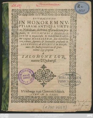 EPITHALAMION || IN HONOREM NV=||PTIARVM ANTIQVA VIRTV-||te, Nobilitate, doctrina, et eruditione prae-||stantis, D. SIGISMVNDI à BRANDEN-||STEIN in Neydeck etc. Et ... || virginis MAGDALENAE, filiae ... || BERNHARDI ab HEINITZ in Rötzsch-||uuitz etc faustae gratulationis et grati-||tudinis ergò scriptum || à || SALOMONE LOR-||manno VVydraënsi.||