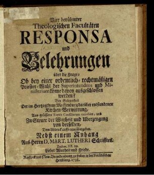 Vier berühmter Theologischen Facultäten Responsa und Belehrungen über die Frage: Ob bey einer ordentlich-rechtmäßigen Priester-Wahl der Superintendens und Ministerium könne davon ausgeschlossen werden? : Bey Gelegenheit Der im Hertzogthum Mecklenburg darüber entstandenen Kirchen-Verwirrung ; Aus grössern Tomis Consiliorum extrahirt, und ... Dem Abdruck auffs neue übergeben ; Nebst einem Anhang Aus Herrn D. Mart. Lutheri Schrifften.