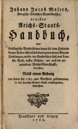 Johann Jacob Mosers, Königlich-Dänischen Etats-Raths [et]c. neuestes Reichs-Staats-Handbuch, oder hinlängliche Nachricht von denen seit dem Hubertsburger Friden öffentlich bekannt gewordenen Staats-Handlungen, welche den Kayserlichen Hof, das Teutsche Reich, dessen Stände, wie auch die unmittelbare Reichs-Ritterschafft, betreffen