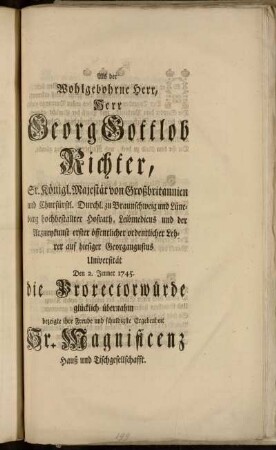 Als der Wohlgebohrne Herr, Herr Georg Gottlob Richter, Sr. Königl. Majestät von Großbritannien ... hochbestallter Hofrath, Leibmedicus und der Arzneykunst erster öffentlicher ordentlicher Lehrer auf hiesiger Georgaugustus Universität den 2. Jenner 1745. die Prorectorwürde glücklich übernahm bezeigte ihre Freude und schuldigste Ergebenheit Sr. Magnificenz Hauß und Tischgesellschafft