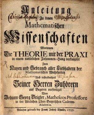 Anleitung Zu denen Mathematischen Wissenschaften : Worinnen Die Theorie mit der Praxi in einem natürlichen Zusammen-Hang verknüpfet Zum Nutzen und Gebrauch aller Liebhabern der Mathematischen Wahrheiten Und insonderheit Seiner Herren Zuhöhrern
