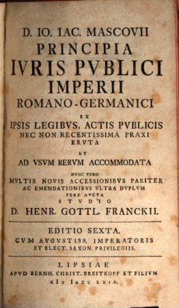D. Io. Iac. Mascovii Principia Ivris Pvblici Imperii Romano-Germanici : Ex Ipsis Legibvs, Actis Pvblicis Nec Non Recentissima Praxi Ervta Et Ad Vsvm Rerum Accommodata