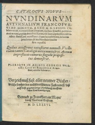CATALOGVS NOVVS || NVNDINARVM || AVTVMNALIVM FRANCOFVR-||TI AD MOENVM, ANNO M. D. LXXXVI. CE-||lebratarum ... || PLERIQVE IN AEDIBVS GEORGII VVIL-||LERI CIVIS ET BIBLIOPOLAE AVGV-||stani, venales habentur.|| Verzeichnuß fast aller neuwer Bücher/|| welche seyther der nechstverschienen Fastenmeß/ biß || auff diese gegenwertige Herbstmeß/ in offent=||lichem Truck seyn außgangen.||