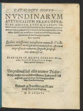 CATALOGVS NOVVS || NVNDINARVM || AVTVMNALIVM FRANCOFVR-||TI AD MOENVM, ANNO M. D. LXXXVI. CE-||lebratarum ... || PLERIQVE IN AEDIBVS GEORGII VVIL-||LERI CIVIS ET BIBLIOPOLAE AVGV-||stani, venales habentur.|| Verzeichnuß fast aller neuwer Bücher/|| welche seyther der nechstverschienen Fastenmeß/ biß || auff diese gegenwertige Herbstmeß/ in offent=||lichem Truck seyn außgangen.||