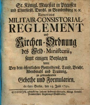 Sr. Königl. Majestät in Preussen und Churfürstl. Durchlaucht zu Brandenburg [et]c. [et]c. Renovirtes Militair-Consistorial-Reglement und Kirchen-Ordnung des Feld-Ministerii : samt einigen Beylagen derer Bey dem öffentlichen Gottesdienst, Taufe, Beicht, Abendmahl und Trauung zu gebrauchenden Gebethe und Formularien. de dato Berlin, den 15. July 1750.