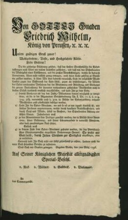 Von Gottes Gnaden Friedrich Wilhelm, König von Preussen, [et]c. [et]c. [et]c. Unsern gnädigen Gruß zuvor! Wohlgebohrne, Veste, und Hochgelahrte Räthe. Liebe Getreue! Da die zeitherige Erfahrung gelehret, daß bey Unsern Gerichtshöfen die Eydesleistungen noch öfters mit vielem Leichtsinn geschehen, und daß von den Schwörenden die Wichtigkeit eines Eydschwurs, und die großen Verpflichtungen, welche sie dadurch übernehmen, öfters nicht reiflich genug erwogen, ... so sehen Wir Uns dadurch veranlaßt, Euch die möglichste Wachsamkeit gegen den Mißbrauch der Eyde selbst ... ernstlich einzuschärfen ... : Gegeben Berlin, den 7ten März 1769