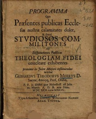 Programma Quo Praesentes publicas Ecclesiae nostrae calamitates dolet, & simul Studiosos Commilitones Ad Disputationes Publicas Theologiam Fidei enucleate exhibentes proxime in Juleo Maiori instituendas invitat Gebhardus Theodorus Meierus D. Sacrar. Antiqq. Prof. Ordin. P. P. in illustri quae Helmstadi[i] est Iulia m. Martio A. O. R. aerae Dion. MDCXCII. verae MXCIV.