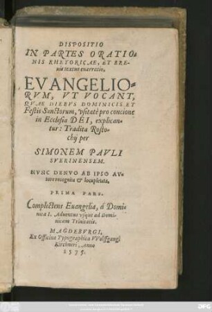 DISPOSITIO || IN PARTES ORATIO=||NIS RHETORICAE, ET BRE-||uis textus enarratio,|| EVANGELIO=||RVM, VT VOCANT,|| QVAE DIEBVS DOMINICIS ET || Festis Sanctorum, vsitatè pro concione || in Ecclesia DEI, explican=||tur: Tradita Rosto=||chij per || SIMONEM PAVLI || SVERINENSEM.|| NVNC DENVO AB IPSO AV=||tore recognita et locupletata.|| PRIMA PARS.|| Complectens Euangelia, á Domi=||nica I. Aduentus vsque ad Domi-||nicam Trinitatis.||